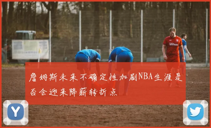 詹姆斯未来不确定性加剧NBA生涯是否会迎来降薪转折点