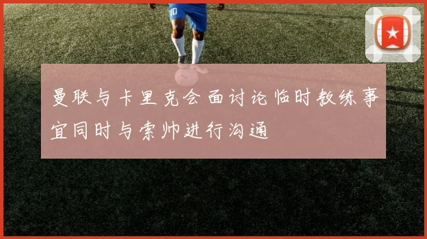 曼联与卡里克会面讨论临时教练事宜同时与索帅进行沟通