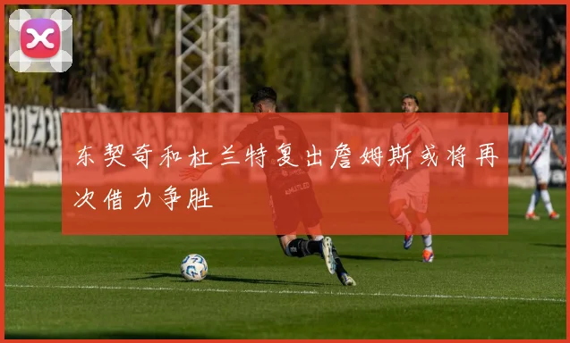 东契奇和杜兰特复出詹姆斯或将再次借力争胜