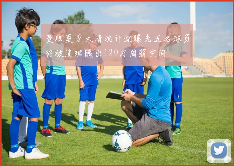曼联夏季大清洗计划曝光五名球员将被清理腾出120万周薪空间