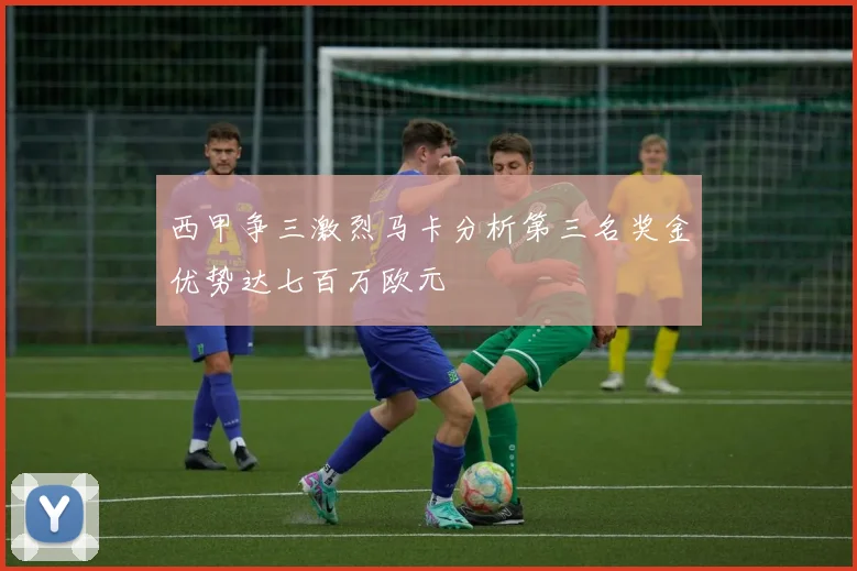 西甲争三激烈马卡分析第三名奖金优势达七百万欧元