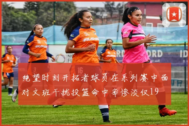 绝望时刻开拓者球员在系列赛中面对文班干扰投篮命中率惨淡仅19