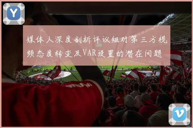 媒体人深度剖析评议组对第三方视频态度转变及VAR设置的潜在问题