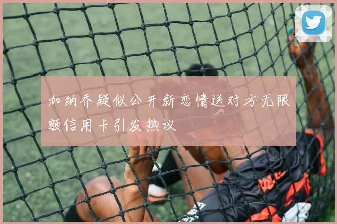 加纳乔疑似公开新恋情送对方无限额信用卡引发热议