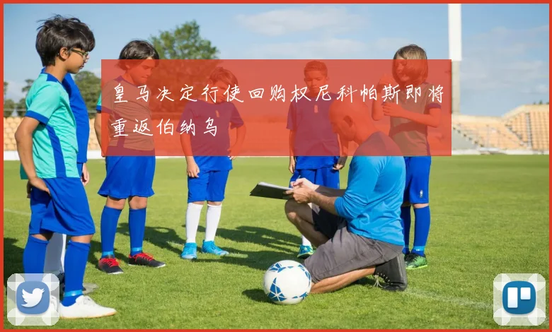皇马决定行使回购权尼科帕斯即将重返伯纳乌