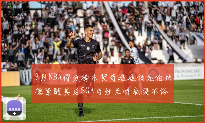 3月NBA得分榜东契奇遥遥领先伦纳德紧随其后SGA与杜兰特表现不俗
