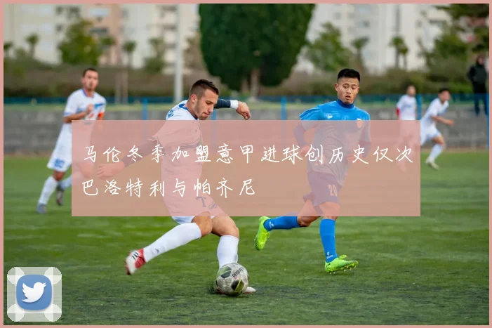 马伦冬季加盟意甲进球创历史仅次巴洛特利与帕齐尼