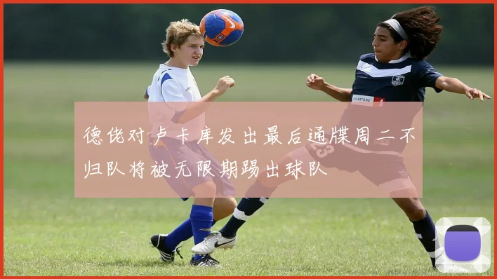 德佬对卢卡库发出最后通牒周二不归队将被无限期踢出球队