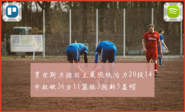贾尔斯力挫旧主展现统治力20投14中狂砍36分11篮板3抢断5盖帽