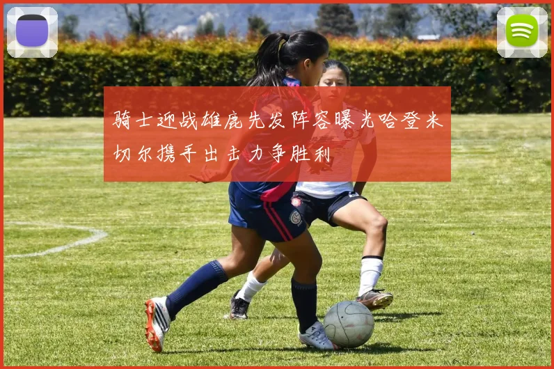 骑士迎战雄鹿先发阵容曝光哈登米切尔携手出击力争胜利