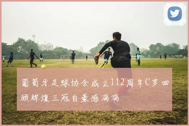 葡萄牙足球协会成立112周年C罗回顾辉煌三冠自豪感满满