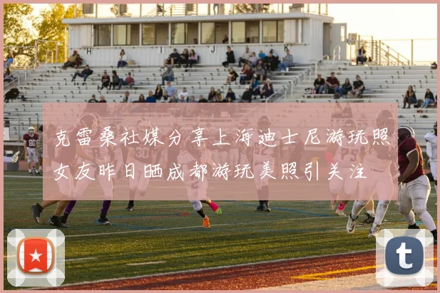 克雷桑社媒分享上海迪士尼游玩照女友昨日晒成都游玩美照引关注